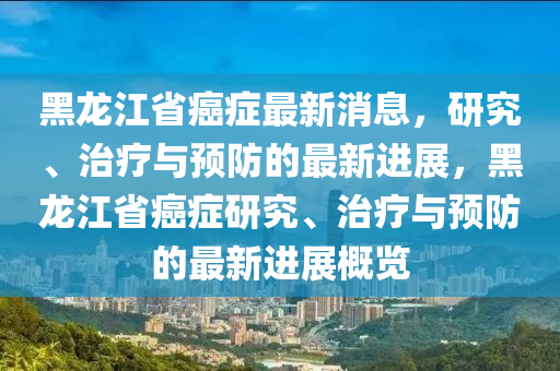 黑龍江省癌癥最新消息，研究、治療與預(yù)防的最新進(jìn)展，黑龍江省癌癥研究、治療與預(yù)防的最新進(jìn)展概覽