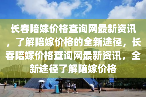 長春陪嫁價(jià)格查詢網(wǎng)最新資訊，了解陪嫁價(jià)格的全新途徑，長春陪嫁價(jià)格查詢網(wǎng)最新資訊，全新途徑了解陪嫁價(jià)格