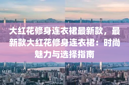 大紅花修身連衣裙最新款，最新款大紅花修身連衣裙：時尚魅力與選擇指南