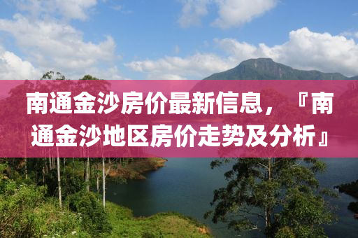 南通金沙房?jī)r(jià)最新信息，『南通金沙地區(qū)房?jī)r(jià)走勢(shì)及分析』