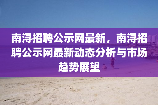 南潯招聘公示網(wǎng)最新，南潯招聘公示網(wǎng)最新動態(tài)分析與市場趨勢展望
