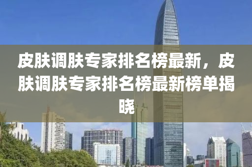 皮膚調(diào)膚專(zhuān)家排名榜最新，皮膚調(diào)膚專(zhuān)家排名榜最新榜單揭曉