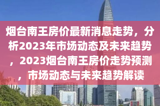 煙臺南王房價最新消息走勢，分析2023年市場動態(tài)及未來趨勢，2023煙臺南王房價走勢預(yù)測，市場動態(tài)與未來趨勢解讀