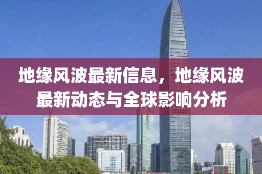 地緣風(fēng)波最新信息，地緣風(fēng)波最新動(dòng)態(tài)與全球影響分析