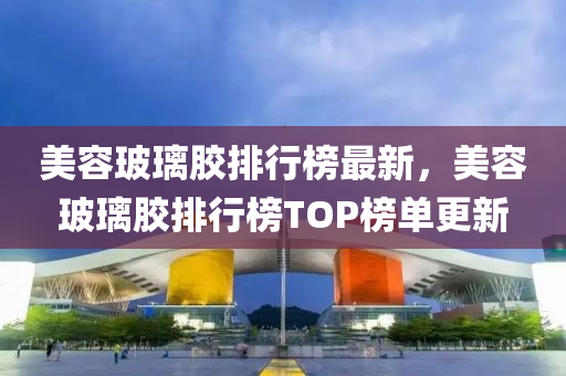 美容玻璃膠排行榜最新，美容玻璃膠排行榜TOP榜單更新