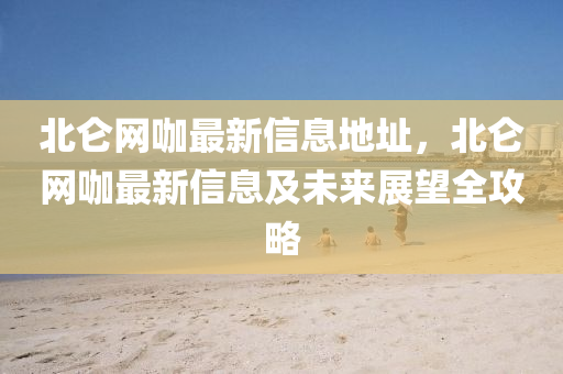 北侖網(wǎng)咖最新信息地址，北侖網(wǎng)咖最新信息及未來展望全攻略