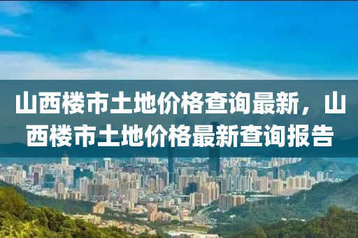 山西樓市土地價(jià)格查詢(xún)最新，山西樓市土地價(jià)格最新查詢(xún)報(bào)告