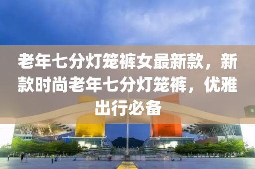 老年七分燈籠褲女最新款，新款時(shí)尚老年七分燈籠褲，優(yōu)雅出行必備