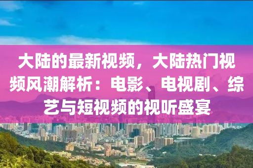 大陸的最新視頻，大陸熱門視頻風(fēng)潮解析：電影、電視劇、綜藝與短視頻的視聽盛宴
