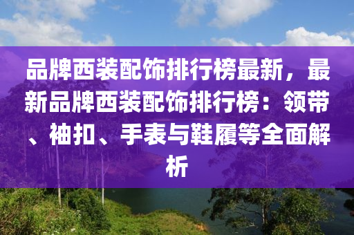 品牌西裝配飾排行榜最新，最新品牌西裝配飾排行榜：領(lǐng)帶、袖扣、手表與鞋履等全面解析