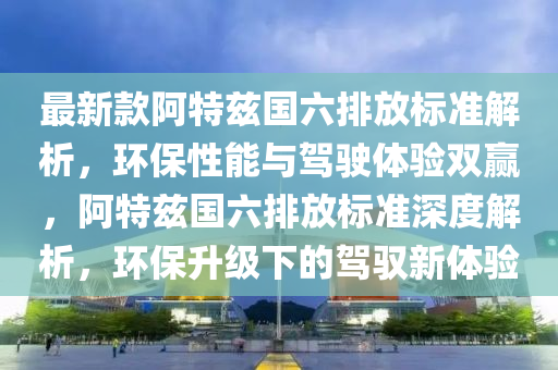 最新款阿特茲國六排放標(biāo)準(zhǔn)解析，環(huán)保性能與駕駛體驗雙贏，阿特茲國六排放標(biāo)準(zhǔn)深度解析，環(huán)保升級下的駕馭新體驗