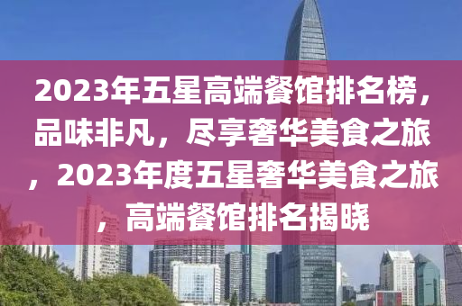 2023年五星高端餐館排名榜，品味非凡，盡享奢華美食之旅，2023年度五星奢華美食之旅，高端餐館排名揭曉
