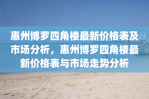 惠州博羅四角樓最新價格表及市場分析，惠州博羅四角樓最新價格表與市場走勢分析