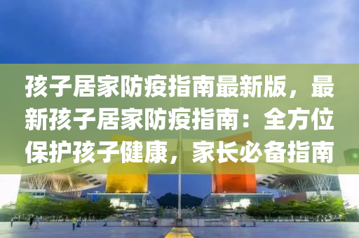 孩子居家防疫指南最新版，最新孩子居家防疫指南：全方位保護(hù)孩子健康，家長(zhǎng)必備指南