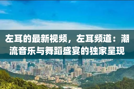 左耳的最新視頻，左耳頻道：潮流音樂與舞蹈盛宴的獨家呈現(xiàn)