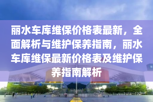 麗水車庫維保價(jià)格表最新，全面解析與維護(hù)保養(yǎng)指南，麗水車庫維保最新價(jià)格表及維護(hù)保養(yǎng)指南解析