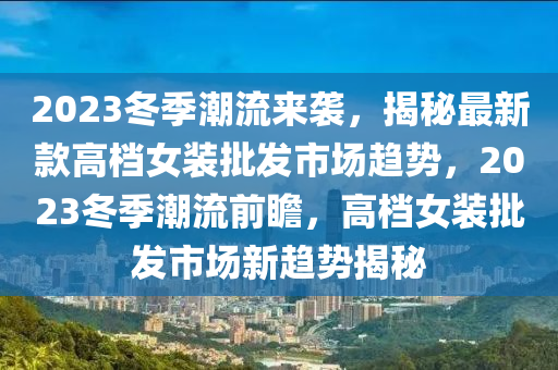 2023冬季潮流來(lái)襲，揭秘最新款高檔女裝批發(fā)市場(chǎng)趨勢(shì)，2023冬季潮流前瞻，高檔女裝批發(fā)市場(chǎng)新趨勢(shì)揭秘