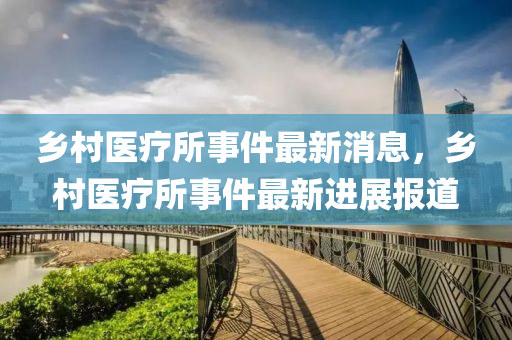 鄉(xiāng)村醫(yī)療所事件最新消息，鄉(xiāng)村醫(yī)療所事件最新進(jìn)展報道