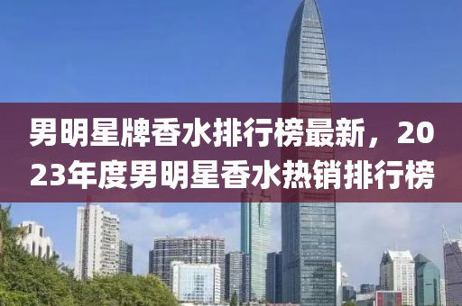 男明星牌香水排行榜最新，2023年度男明星香水熱銷排行榜