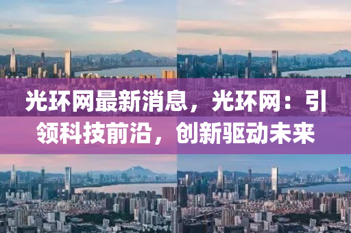 光環(huán)網(wǎng)最新消息，光環(huán)網(wǎng)：引領(lǐng)科技前沿，創(chuàng)新驅(qū)動(dòng)未來