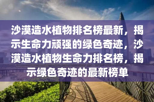 沙漠造水植物排名榜最新，揭示生命力頑強(qiáng)的綠色奇跡，沙漠造水植物生命力排名榜，揭示綠色奇跡的最新榜單