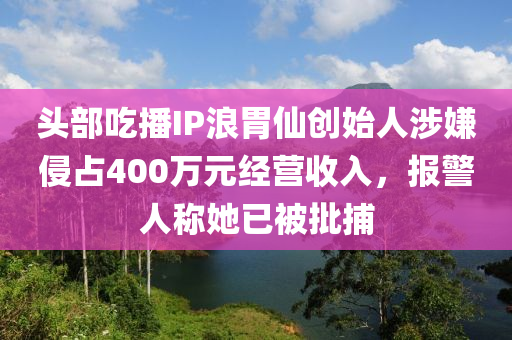 頭部吃播IP浪胃仙創(chuàng)始人涉嫌侵占400萬元經(jīng)營收入，報(bào)警人稱她已被批捕