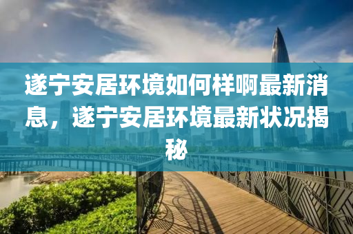 遂寧安居環(huán)境如何樣啊最新消息，遂寧安居環(huán)境最新?tīng)顩r揭秘