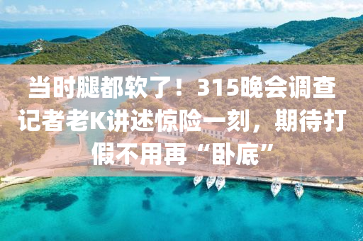 當(dāng)時(shí)腿都軟了！315晚會(huì)調(diào)查記者老K講述驚險(xiǎn)一刻，期待打假不用再“臥底”