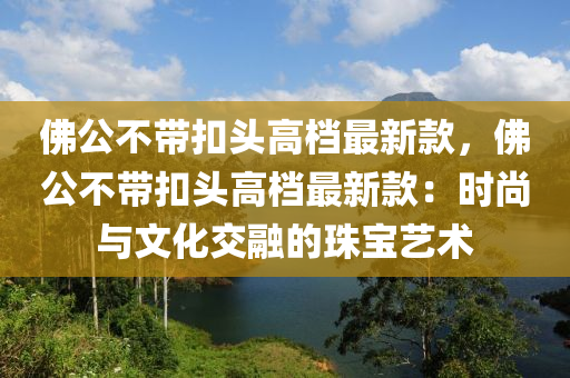 佛公不帶扣頭高檔最新款，佛公不帶扣頭高檔最新款：時尚與文化交融的珠寶藝術
