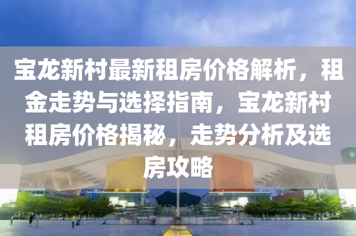 寶龍新村最新租房價(jià)格解析，租金走勢(shì)與選擇指南，寶龍新村租房價(jià)格揭秘，走勢(shì)分析及選房攻略