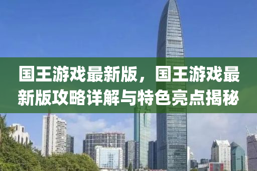 國王游戲最新版，國王游戲最新版攻略詳解與特色亮點揭秘