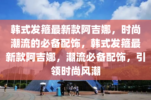 韓式發(fā)箍最新款阿吉娜，時(shí)尚潮流的必備配飾，韓式發(fā)箍最新款阿吉娜，潮流必備配飾，引領(lǐng)時(shí)尚風(fēng)潮