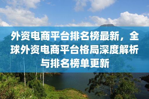 外資電商平臺排名榜最新，全球外資電商平臺格局深度解析與排名榜單更新