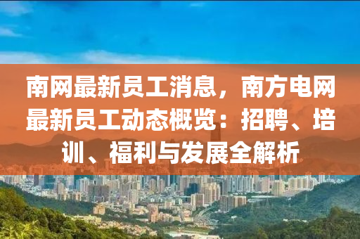 南網(wǎng)最新員工消息，南方電網(wǎng)最新員工動態(tài)概覽：招聘、培訓(xùn)、福利與發(fā)展全解析