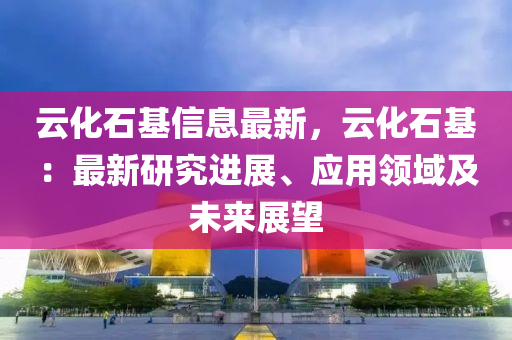 云化石基信息最新，云化石基：最新研究進(jìn)展、應(yīng)用領(lǐng)域及未來(lái)展望