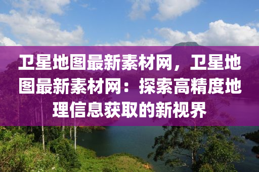 衛(wèi)星地圖最新素材網，衛(wèi)星地圖最新素材網：探索高精度地理信息獲取的新視界