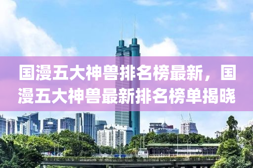 國漫五大神獸排名榜最新，國漫五大神獸最新排名榜單揭曉