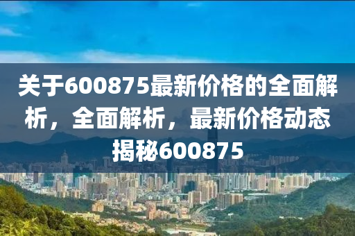 關(guān)于600875最新價(jià)格的全面解析，全面解析，最新價(jià)格動(dòng)態(tài)揭秘600875