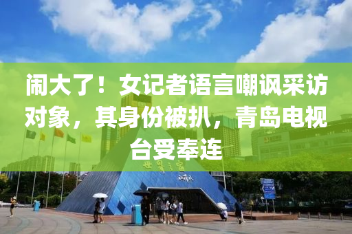鬧大了！女記者語言嘲諷采訪對(duì)象，其身份被扒，青島電視臺(tái)受奉連