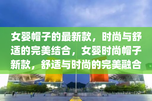 女嬰帽子的最新款，時尚與舒適的完美結(jié)合，女嬰時尚帽子新款，舒適與時尚的完美融合