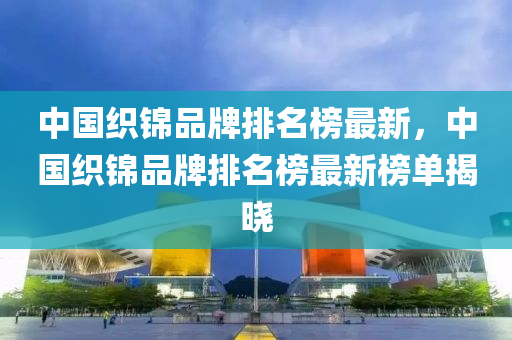 中國織錦品牌排名榜最新，中國織錦品牌排名榜最新榜單揭曉