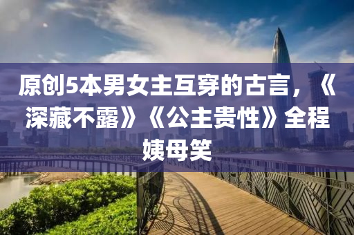 原創(chuàng)5本男女主互穿的古言，《深藏不露》《公主貴性》全程姨母笑