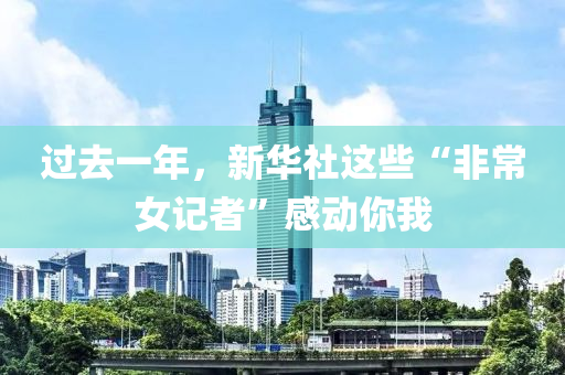過去一年，新華社這些“非常女記者”感動你我