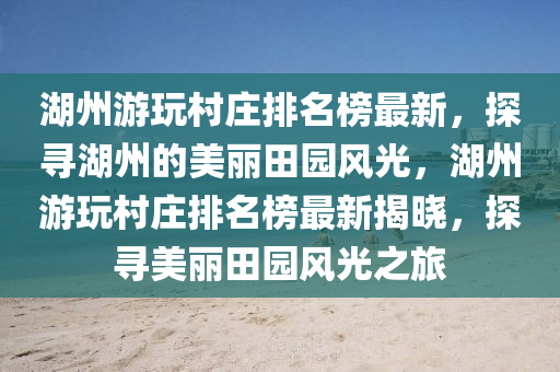 湖州游玩村莊排名榜最新，探尋湖州的美麗田園風(fēng)光，湖州游玩村莊排名榜最新揭曉，探尋美麗田園風(fēng)光之旅
