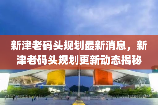 新津老碼頭規(guī)劃最新消息，新津老碼頭規(guī)劃更新動態(tài)揭秘