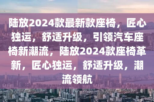 陸放2024款最新款座椅，匠心獨(dú)運(yùn)，舒適升級，引領(lǐng)汽車座椅新潮流，陸放2024款座椅革新，匠心獨(dú)運(yùn)，舒適升級，潮流領(lǐng)航