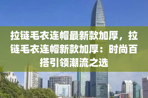 拉鏈毛衣連帽最新款加厚，拉鏈毛衣連帽新款加厚：時(shí)尚百搭引領(lǐng)潮流之選