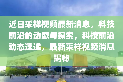 近日采樣視頻最新消息，科技前沿的動態(tài)與探索，科技前沿動態(tài)速遞，最新采樣視頻消息揭秘
