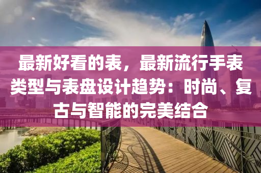最新好看的表，最新流行手表類型與表盤設計趨勢：時尚、復古與智能的完美結合