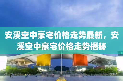 安溪空中豪宅價格走勢最新，安溪空中豪宅價格走勢揭秘